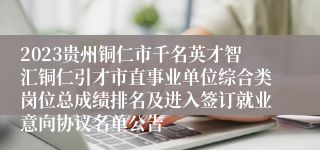 2023贵州铜仁市千名英才智汇铜仁引才市直事业单位综合类岗位总成绩排名及进入签订就业意向协议名单公告