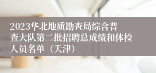 2023华北地质勘查局综合普查大队第二批招聘总成绩和体检人员名单（天津）