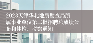 2023天津华北地质勘查局所属事业单位第二批招聘总成绩公布和体检、考察通知