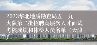 2023华北地质勘查局五一九大队第二批招聘高层次人才面试考核成绩和体检人员名单（天津）