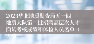 2023华北地质勘查局五一四地质大队第二批招聘高层次人才面试考核成绩和体检人员名单（天津）