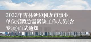 2023年吉林延边和龙市事业单位招聘急需紧缺工作人员(含专项)面试通知