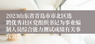 2023山东省青岛市市北区选聘优秀社区党组织书记为事业编制人员综合能力测试成绩有关事宜公告