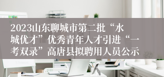 2023山东聊城市第二批“水城优才”优秀青年人才引进“一考双录”高唐县拟聘用人员公示