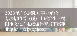 2023年广东揭阳市事业单位专项招聘博（硕）士研究生（揭阳市文化广电旅游体育局下属事业单位）资格复审公告