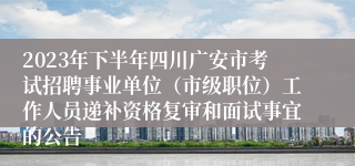 2023年下半年四川广安市考试招聘事业单位（市级职位）工作人员递补资格复审和面试事宜的公告