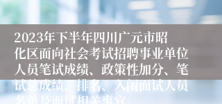 2023年下半年四川广元市昭化区面向社会考试招聘事业单位人员笔试成绩、政策性加分、笔试总成绩、排名、入闱面试人员名单及面试相关事宜