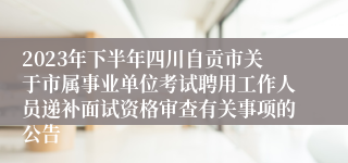 2023年下半年四川自贡市关于市属事业单位考试聘用工作人员递补面试资格审查有关事项的公告