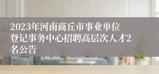 2023年河南商丘市事业单位登记事务中心招聘高层次人才2名公告