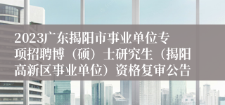 2023广东揭阳市事业单位专项招聘博（硕）士研究生（揭阳高新区事业单位）资格复审公告
