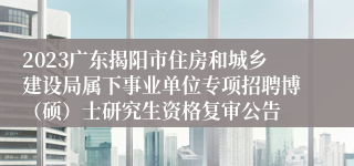 2023广东揭阳市住房和城乡建设局属下事业单位专项招聘博（硕）士研究生资格复审公告