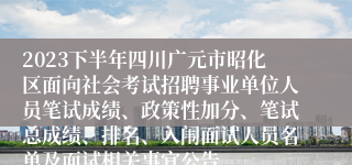 2023下半年四川广元市昭化区面向社会考试招聘事业单位人员笔试成绩、政策性加分、笔试总成绩、排名、入闱面试人员名单及面试相关事宜公告