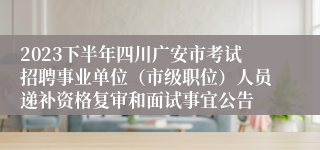 2023下半年四川广安市考试招聘事业单位（市级职位）人员递补资格复审和面试事宜公告