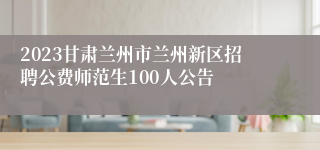 2023甘肃兰州市兰州新区招聘公费师范生100人公告