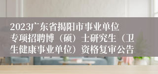 2023广东省揭阳市事业单位专项招聘博（硕）士研究生（卫生健康事业单位）资格复审公告