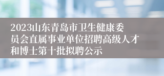 2023山东青岛市卫生健康委员会直属事业单位招聘高级人才和博士第十批拟聘公示