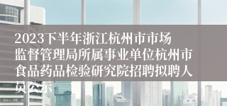 2023下半年浙江杭州市市场监督管理局所属事业单位杭州市食品药品检验研究院招聘拟聘人员公示