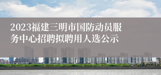 2023福建三明市国防动员服务中心招聘拟聘用人选公示