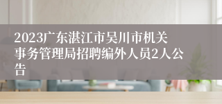 2023广东湛江市吴川市机关事务管理局招聘编外人员2人公告