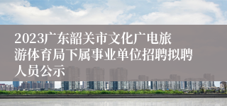 2023广东韶关市文化广电旅游体育局下属事业单位招聘拟聘人员公示