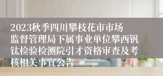 2023秋季四川攀枝花市市场监督管理局下属事业单位攀西钒钛检验检测院引才资格审查及考核相关事宜公告