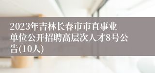 2023年吉林长春市市直事业单位公开招聘高层次人才8号公告(10人)