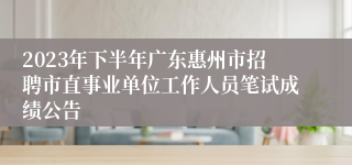 2023年下半年广东惠州市招聘市直事业单位工作人员笔试成绩公告 