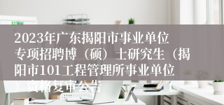 2023年广东揭阳市事业单位专项招聘博（硕）士研究生（揭阳市101工程管理所事业单位）资格复审公告