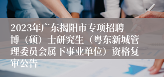 2023年广东揭阳市专项招聘博（硕）士研究生（粤东新城管理委员会属下事业单位）资格复审公告