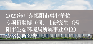 2023年广东揭阳市事业单位专项招聘博（硕）士研究生（揭阳市生态环境局所属事业单位）资格复审公告