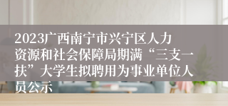 2023广西南宁市兴宁区人力资源和社会保障局期满“三支一扶”大学生拟聘用为事业单位人员公示