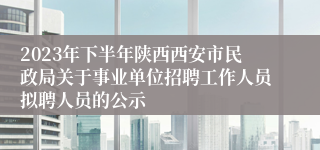 2023年下半年陕西西安市民政局关于事业单位招聘工作人员拟聘人员的公示