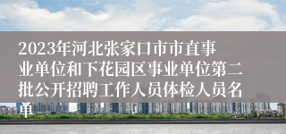 2023年河北张家口市市直事业单位和下花园区事业单位第二批公开招聘工作人员体检人员名单