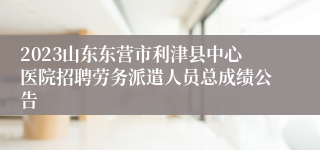 2023山东东营市利津县中心医院招聘劳务派遣人员总成绩公告