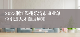 2023浙江温州乐清市事业单位引进人才面试通知