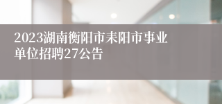 2023湖南衡阳市耒阳市事业单位招聘27公告