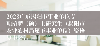 2023广东揭阳市事业单位专项招聘（硕）士研究生（揭阳市农业农村局属下事业单位）资格复审公告