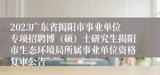 2023广东省揭阳市事业单位专项招聘博（硕）士研究生揭阳市生态环境局所属事业单位资格复审公告