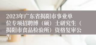 2023年广东省揭阳市事业单位专项招聘博（硕）士研究生（揭阳市食品检验所）资格复审公告