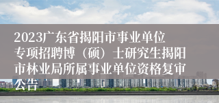 2023广东省揭阳市事业单位专项招聘博（硕）士研究生揭阳市林业局所属事业单位资格复审公告