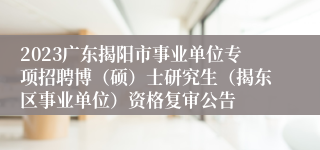 2023广东揭阳市事业单位专项招聘博（硕）士研究生（揭东区事业单位）资格复审公告