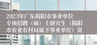 2023年广东揭阳市事业单位专项招聘（硕）士研究生（揭阳市农业农村局属下事业单位）资格复审公告