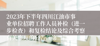 2023年下半年四川江油市事业单位招聘工作人员补检（进一步检查）和复检结论及综合考察有关事项的公告（第二批）