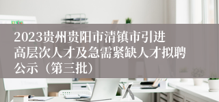 2023贵州贵阳市清镇市引进高层次人才及急需紧缺人才拟聘公示（第三批）