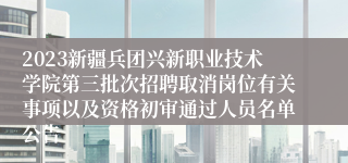 2023新疆兵团兴新职业技术学院第三批次招聘取消岗位有关事项以及资格初审通过人员名单公告