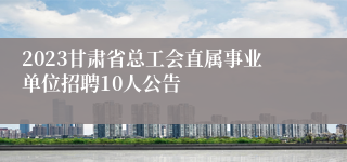 2023甘肃省总工会直属事业单位招聘10人公告