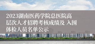 2023湖南医药学院总医院高层次人才招聘考核成绩及 入围体检人员名单公示
