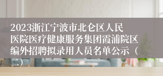 2023浙江宁波市北仑区人民医院医疗健康服务集团霞浦院区编外招聘拟录用人员名单公示（二）