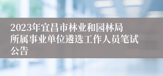 2023年宜昌市林业和园林局所属事业单位遴选工作人员笔试公告