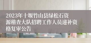 2023年十堰竹山县绿松石资源稽查大队招聘工作人员递补资格复审公告